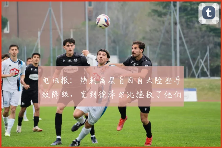 电讯报：热刺高层盲目自大险些导致降级，直到德泽尔比拯救了他们