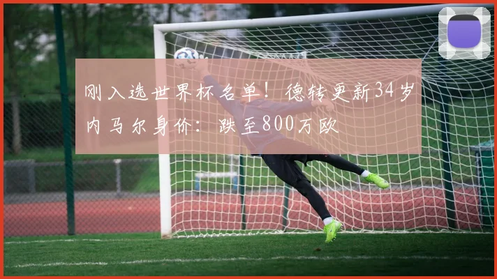 刚入选世界杯名单！德转更新34岁内马尔身价：跌至800万欧