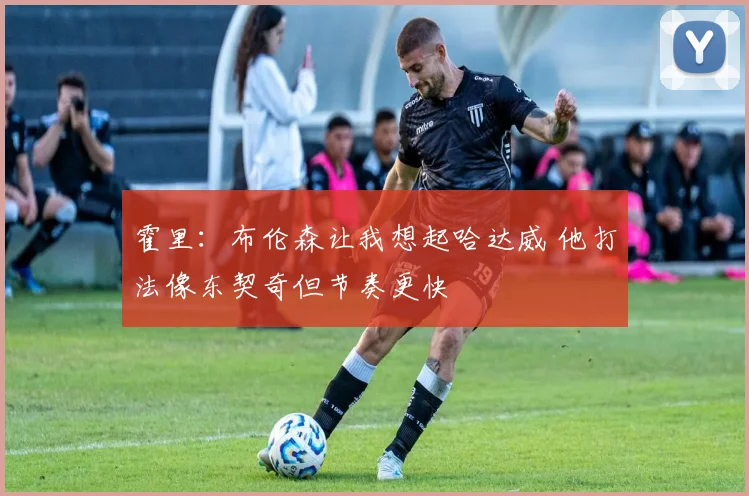 霍里：布伦森让我想起哈达威 他打法像东契奇但节奏更快