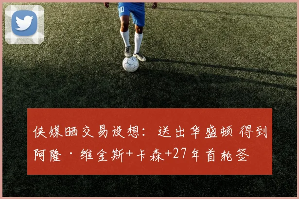 侠媒晒交易设想：送出华盛顿 得到阿隆·维金斯+卡森+27年首轮签